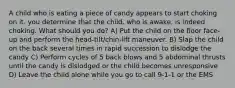 A child who is eating a piece of candy appears to start choking on it. you determine that the child, who is awake, is indeed choking. What should you do? A) Put the child on the floor face-up and perform the head-tilt/chin-lift maneuver. B) Slap the child on the back several times in rapid succession to dislodge the candy C) Perform cycles of 5 back blows and 5 abdominal thrusts until the candy is dislodged or the child becomes unresponsive D) Leave the child alone while you go to call 9-1-1 or the EMS