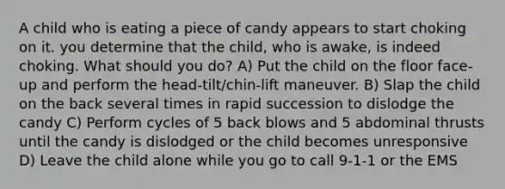 A child who is eating a piece of candy appears to start choking on it. you determine that the child, who is awake, is indeed choking. What should you do? A) Put the child on the floor face-up and perform the head-tilt/chin-lift maneuver. B) Slap the child on the back several times in rapid succession to dislodge the candy C) Perform cycles of 5 back blows and 5 abdominal thrusts until the candy is dislodged or the child becomes unresponsive D) Leave the child alone while you go to call 9-1-1 or the EMS