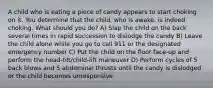 A child who is eating a piece of candy appears to start choking on it. You determine that the child, who is awake, is indeed choking. What should you do? A) Slap the child on the back several times in rapid succession to dislodge the candy B) Leave the child alone while you go to call 911 or the designated emergency number C) Put the child on the floor face-up and perform the head-tilt/child-lift maneuver D) Perform cycles of 5 back blows and 5 abdominal thrusts until the candy is dislodged or the child becomes unresponsive