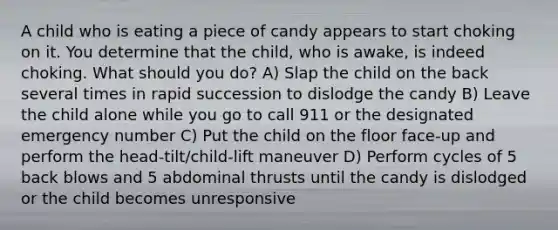 A child who is eating a piece of candy appears to start choking on it. You determine that the child, who is awake, is indeed choking. What should you do? A) Slap the child on the back several times in rapid succession to dislodge the candy B) Leave the child alone while you go to call 911 or the designated emergency number C) Put the child on the floor face-up and perform the head-tilt/child-lift maneuver D) Perform cycles of 5 back blows and 5 abdominal thrusts until the candy is dislodged or the child becomes unresponsive