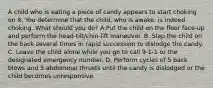 A child who is eating a piece of candy appears to start choking on it. You determine that the child, who is awake, is indeed choking. What should you do? A.Put the child on the floor face-up and perform the head-tilt/chin-lift maneuver. B. Slap the child on the back several times in rapid succession to dislodge the candy. C. Leave the child alone while you go to call 9-1-1 or the designated emergency number. D. Perform cycles of 5 back blows and 5 abdominal thrusts until the candy is dislodged or the child becomes unresponsive.