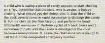 A child who is eating a piece of candy appears to start choking on it. You determine that the child, who is awake, is indeed choking. What should you do? Select one: A. Slap the child on the back several times in rapid succession to dislodge the candy. B. Put the child on the floor face-up and perform the head-tilt/chin-lift maneuver. C. Perform cycles of 5 back blows and 5 abdominal thrusts until the candy is dislodged or the child becomes unresponsive. D. Leave the child alone while you go to call 9-1-1 or the designated emergency number.