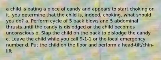 a child is eating a piece of candy and appears to start choking on it. you determine that the child is, indeed, choking. what should you do? a. Perform cycle of 5 back blows and 5 abdominal thrusts until the candy is dislodged or the child becomes unconscious b. Slap the child on the back to dislodge the candy c. Leave the child while you call 9-1-1 or the local emergency number d. Put the child on the floor and perform a head-tilt/chin-lift