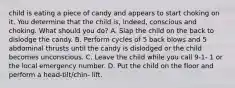 child is eating a piece of candy and appears to start choking on it. You determine that the child is, indeed, conscious and choking. What should you do? A. Slap the child on the back to dislodge the candy. B. Perform cycles of 5 back blows and 5 abdominal thrusts until the candy is dislodged or the child becomes unconscious. C. Leave the child while you call 9-1- 1 or the local emergency number. D. Put the child on the floor and perform a head-tilt/chin- lift.