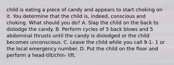 child is eating a piece of candy and appears to start choking on it. You determine that the child is, indeed, conscious and choking. What should you do? A. Slap the child on the back to dislodge the candy. B. Perform cycles of 5 back blows and 5 abdominal thrusts until the candy is dislodged or the child becomes unconscious. C. Leave the child while you call 9-1- 1 or the local emergency number. D. Put the child on the floor and perform a head-tilt/chin- lift.