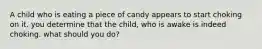 A child who is eating a piece of candy appears to start choking on it. you determine that the child, who is awake is indeed choking. what should you do?