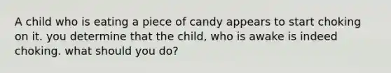 A child who is eating a piece of candy appears to start choking on it. you determine that the child, who is awake is indeed choking. what should you do?