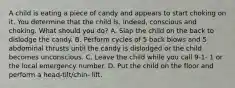 A child is eating a piece of candy and appears to start choking on it. You determine that the child is, indeed, conscious and choking. What should you do? A. Slap the child on the back to dislodge the candy. B. Perform cycles of 5 back blows and 5 abdominal thrusts until the candy is dislodged or the child becomes unconscious. C. Leave the child while you call 9-1- 1 or the local emergency number. D. Put the child on the floor and perform a head-tilt/chin- lift.