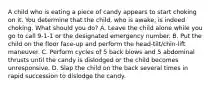 A child who is eating a piece of candy appears to start choking on it. You determine that the child, who is awake, is indeed choking. What should you do? A. Leave the child alone while you go to call 9-1-1 or the designated emergency number. B. Put the child on the floor face-up and perform the head-tilt/chin-lift maneuver. C. Perform cycles of 5 back blows and 5 abdominal thrusts until the candy is dislodged or the child becomes unresponsive. D. Slap the child on the back several times in rapid succession to dislodge the candy.