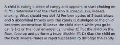 A child is eating a piece of candy and appears to start choking on it. You determine that the child who is conscious is, indeed, choking. What should you do? A) Perform cycles of 5 back blows and 5 abdominal thrusts until the candy is dislodged or the child becomes unconscious B) Leave the child alone while you go to call 9-1-1 or the local emergency number C) Put the child on the floor, face up and perform a head-tilt/chin-lift D) Slap the child on the back several times in rapid succession to dislodge the candy