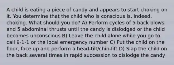 A child is eating a piece of candy and appears to start choking on it. You determine that the child who is conscious is, indeed, choking. What should you do? A) Perform cycles of 5 back blows and 5 abdominal thrusts until the candy is dislodged or the child becomes unconscious B) Leave the child alone while you go to call 9-1-1 or the local emergency number C) Put the child on the floor, face up and perform a head-tilt/chin-lift D) Slap the child on the back several times in rapid succession to dislodge the candy