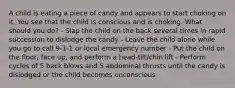 A child is eating a piece of candy and appears to start choking on it. You see that the child is conscious and is choking. What should you do? - Slap the child on the back several times in rapid succession to dislodge the candy - Leave the child alone while you go to call 9-1-1 or local emergency number - Put the child on the floor, face up, and perform a head-tilt/chin lift - Perform cycles of 5 back blows and 5 abdominal thrusts until the candy is dislodged or the child becomes unconscious