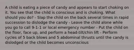 A child is eating a piece of candy and appears to start choking on it. You see that the child is conscious and is choking. What should you do? - Slap the child on the back several times in rapid succession to dislodge the candy - Leave the child alone while you go to call 9-1-1 or local emergency number - Put the child on the floor, face up, and perform a head-tilt/chin lift - Perform cycles of 5 back blows and 5 abdominal thrusts until the candy is dislodged or the child becomes unconscious