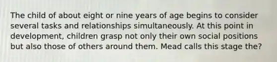 The child of about eight or nine years of age begins to consider several tasks and relationships simultaneously. At this point in development, children grasp not only their own social positions but also those of others around them. Mead calls this stage the?