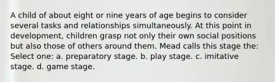 A child of about eight or nine years of age begins to consider several tasks and relationships simultaneously. At this point in development, children grasp not only their own social positions but also those of others around them. Mead calls this stage the: Select one: a. preparatory stage. b. play stage. c. imitative stage. d. game stage.