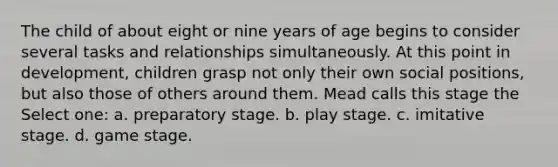 The child of about eight or nine years of age begins to consider several tasks and relationships simultaneously. At this point in development, children grasp not only their own social positions, but also those of others around them. Mead calls this stage the Select one: a. preparatory stage. b. play stage. c. imitative stage. d. game stage.