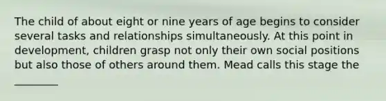 The child of about eight or nine years of age begins to consider several tasks and relationships simultaneously. At this point in development, children grasp not only their own social positions but also those of others around them. Mead calls this stage the ________