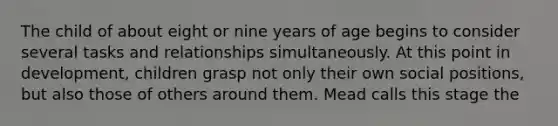 The child of about eight or nine years of age begins to consider several tasks and relationships simultaneously. At this point in development, children grasp not only their own social positions, but also those of others around them. Mead calls this stage the