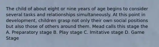 The child of about eight or nine years of age begins to consider several tasks and relationships simultaneously. At this point in development, children grasp not only their own social positions but also those of others around them. Mead calls this stage the A. Preparatory stage B. Play stage C. Imitative stage D. Game Stage