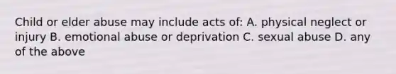 Child or elder abuse may include acts of: A. physical neglect or injury B. emotional abuse or deprivation C. sexual abuse D. any of the above