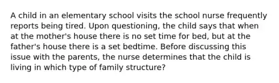 A child in an elementary school visits the school nurse frequently reports being tired. Upon questioning, the child says that when at the mother's house there is no set time for bed, but at the father's house there is a set bedtime. Before discussing this issue with the parents, the nurse determines that the child is living in which type of family structure?