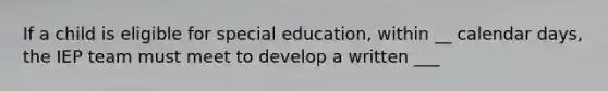 If a child is eligible for special education, within __ calendar days, the IEP team must meet to develop a written ___