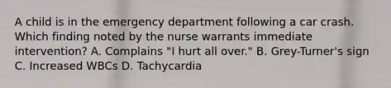 A child is in the emergency department following a car crash. Which finding noted by the nurse warrants immediate intervention? A. Complains "I hurt all over." B. Grey-Turner's sign C. Increased WBCs D. Tachycardia