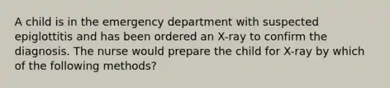 A child is in the emergency department with suspected epiglottitis and has been ordered an X-ray to confirm the diagnosis. The nurse would prepare the child for X-ray by which of the following methods?