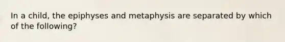 In a child, the epiphyses and metaphysis are separated by which of the following?