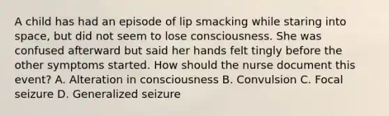 A child has had an episode of lip smacking while staring into space, but did not seem to lose consciousness. She was confused afterward but said her hands felt tingly before the other symptoms started. How should the nurse document this event? A. Alteration in consciousness B. Convulsion C. Focal seizure D. Generalized seizure