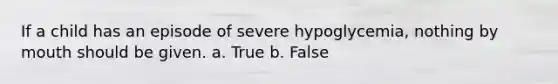 If a child has an episode of severe hypoglycemia, nothing by mouth should be given. a. True b. False