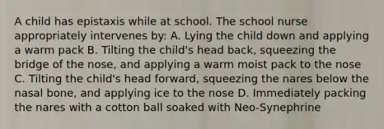 A child has epistaxis while at school. The school nurse appropriately intervenes by: A. Lying the child down and applying a warm pack B. Tilting the child's head back, squeezing the bridge of the nose, and applying a warm moist pack to the nose C. Tilting the child's head forward, squeezing the nares below the nasal bone, and applying ice to the nose D. Immediately packing the nares with a cotton ball soaked with Neo-Synephrine