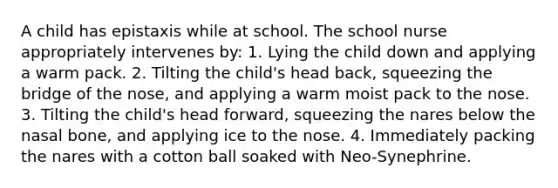 A child has epistaxis while at school. The school nurse appropriately intervenes by: 1. Lying the child down and applying a warm pack. 2. Tilting the child's head back, squeezing the bridge of the nose, and applying a warm moist pack to the nose. 3. Tilting the child's head forward, squeezing the nares below the nasal bone, and applying ice to the nose. 4. Immediately packing the nares with a cotton ball soaked with Neo-Synephrine.