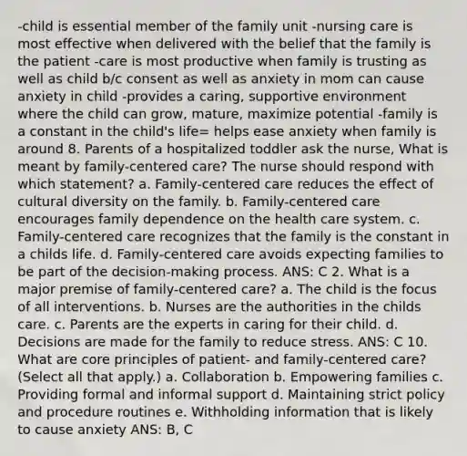 -child is essential member of the family unit -nursing care is most effective when delivered with the belief that the family is the patient -care is most productive when family is trusting as well as child b/c consent as well as anxiety in mom can cause anxiety in child -provides a caring, supportive environment where the child can grow, mature, maximize potential -family is a constant in the child's life= helps ease anxiety when family is around 8. Parents of a hospitalized toddler ask the nurse, What is meant by family-centered care? The nurse should respond with which statement? a. Family-centered care reduces the effect of cultural diversity on the family. b. Family-centered care encourages family dependence on the health care system. c. Family-centered care recognizes that the family is the constant in a childs life. d. Family-centered care avoids expecting families to be part of the decision-making process. ANS: C 2. What is a major premise of family-centered care? a. The child is the focus of all interventions. b. Nurses are the authorities in the childs care. c. Parents are the experts in caring for their child. d. Decisions are made for the family to reduce stress. ANS: C 10. What are core principles of patient- and family-centered care? (Select all that apply.) a. Collaboration b. Empowering families c. Providing formal and informal support d. Maintaining strict policy and procedure routines e. Withholding information that is likely to cause anxiety ANS: B, C