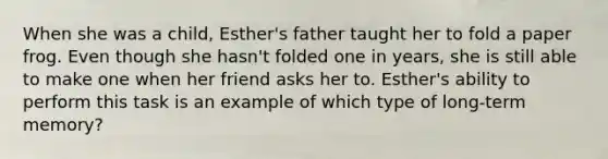 When she was a child, Esther's father taught her to fold a paper frog. Even though she hasn't folded one in years, she is still able to make one when her friend asks her to. Esther's ability to perform this task is an example of which type of long-term memory?