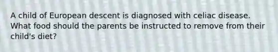 A child of European descent is diagnosed with celiac disease. What food should the parents be instructed to remove from their child's diet?