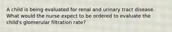 A child is being evaluated for renal and urinary tract disease. What would the nurse expect to be ordered to evaluate the child's glomerular filtration rate?