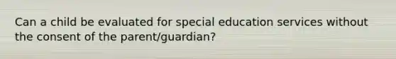 Can a child be evaluated for special education services without the consent of the parent/guardian?