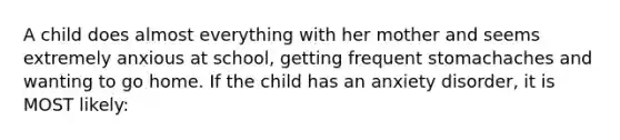 A child does almost everything with her mother and seems extremely anxious at school, getting frequent stomachaches and wanting to go home. If the child has an anxiety disorder, it is MOST likely: