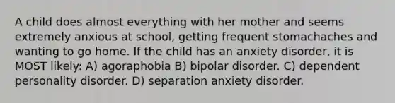 A child does almost everything with her mother and seems extremely anxious at school, getting frequent stomachaches and wanting to go home. If the child has an anxiety disorder, it is MOST likely: A) agoraphobia B) bipolar disorder. C) dependent personality disorder. D) separation anxiety disorder.