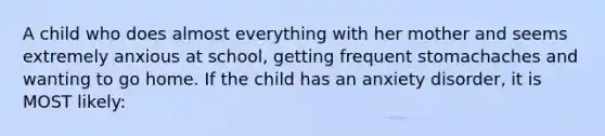 A child who does almost everything with her mother and seems extremely anxious at school, getting frequent stomachaches and wanting to go home. If the child has an anxiety disorder, it is MOST likely: