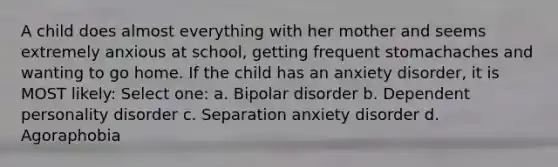 A child does almost everything with her mother and seems extremely anxious at school, getting frequent stomachaches and wanting to go home. If the child has an anxiety disorder, it is MOST likely: Select one: a. Bipolar disorder b. Dependent personality disorder c. Separation anxiety disorder d. Agoraphobia