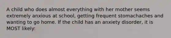 A child who does almost everything with her mother seems extremely anxious at school, getting frequent stomachaches and wanting to go home. If the child has an anxiety disorder, it is MOST likely: