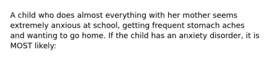 A child who does almost everything with her mother seems extremely anxious at school, getting frequent stomach aches and wanting to go home. If the child has an anxiety disorder, it is MOST likely: