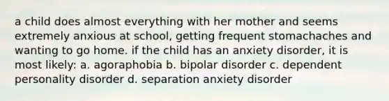 a child does almost everything with her mother and seems extremely anxious at school, getting frequent stomachaches and wanting to go home. if the child has an anxiety disorder, it is most likely: a. agoraphobia b. bipolar disorder c. dependent personality disorder d. separation anxiety disorder