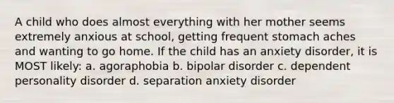 A child who does almost everything with her mother seems extremely anxious at school, getting frequent stomach aches and wanting to go home. If the child has an anxiety disorder, it is MOST likely: a. agoraphobia b. bipolar disorder c. dependent personality disorder d. separation anxiety disorder