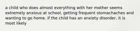 a child who does almost everything with her mother seems extremely anxious at school, getting frequent stomachaches and wanting to go home. if the child has an anxiety disorder, it is most likely