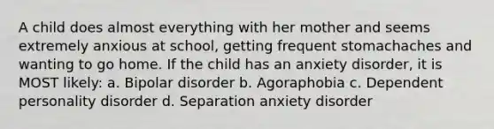 A child does almost everything with her mother and seems extremely anxious at school, getting frequent stomachaches and wanting to go home. If the child has an anxiety disorder, it is MOST likely: a. Bipolar disorder b. Agoraphobia c. Dependent personality disorder d. Separation anxiety disorder