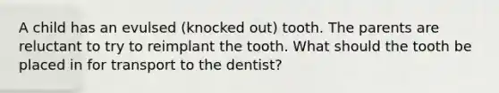 A child has an evulsed (knocked out) tooth. The parents are reluctant to try to reimplant the tooth. What should the tooth be placed in for transport to the dentist?