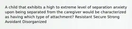 A child that exhibits a high to extreme level of separation anxiety upon being separated from the caregiver would be characterized as having which type of attachment? Resistant Secure Strong Avoidant Disorganized